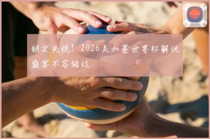 锁定央视！2026美加墨世界杯解说盛宴不容错过
