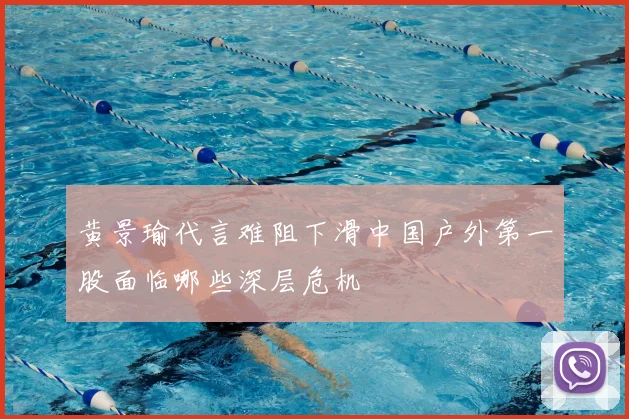 黄景瑜代言难阻下滑中国户外第一股面临哪些深层危机