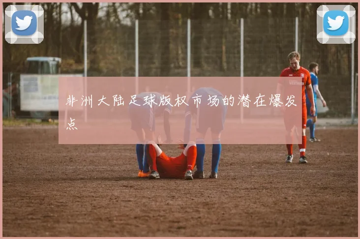 非洲大陆足球版权市场的潜在爆发点